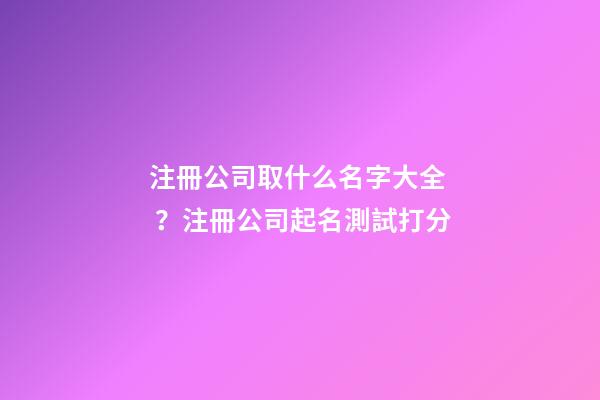 注冊公司取什么名字大全？注冊公司起名測試打分-第1張-公司起名-玄機派